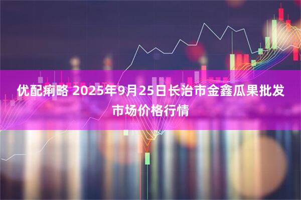 优配痢略 2025年9月25日长治市金鑫瓜果批发市场价格行情