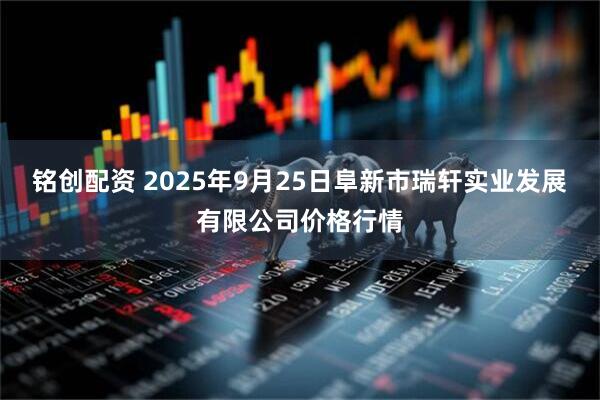 铭创配资 2025年9月25日阜新市瑞轩实业发展有限公司价格行情