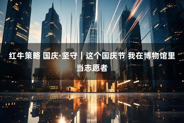 红牛策略 国庆·坚守｜这个国庆节 我在博物馆里当志愿者