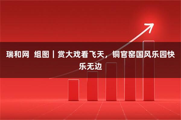 瑞和网  组图｜赏大戏看飞天，铜官窑国风乐园快乐无边