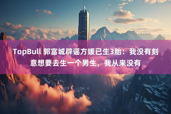 TopBull 郭富城辟谣方媛已生3胎：我没有刻意想要去生一个男生，我从来没有