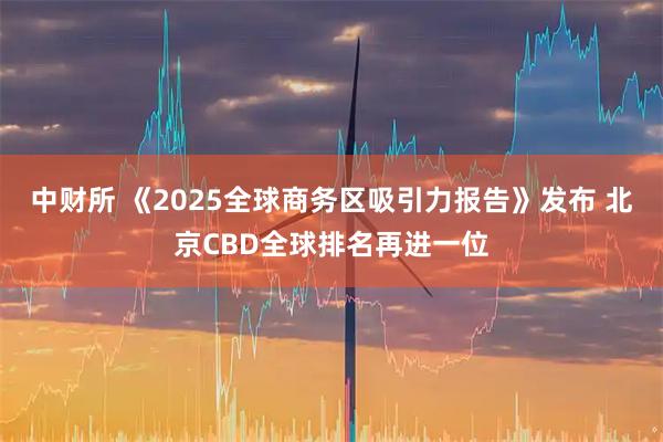 中财所 《2025全球商务区吸引力报告》发布 北京CBD全球排名再进一位
