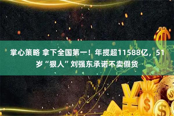 掌心策略 拿下全国第一！年揽超11588亿，51岁“狠人”刘强东承诺不卖假货