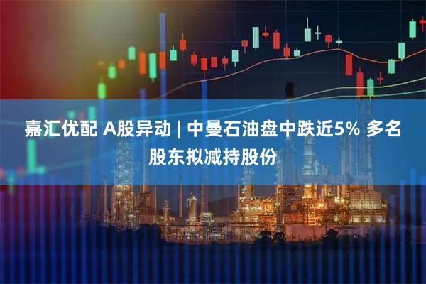 嘉汇优配 A股异动 | 中曼石油盘中跌近5% 多名股东拟减持股份