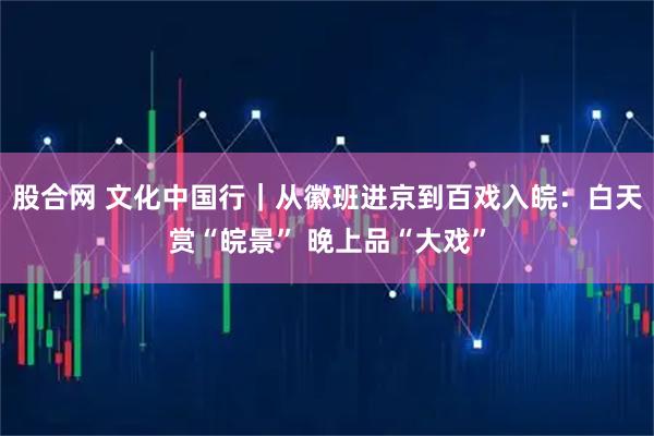 股合网 文化中国行｜从徽班进京到百戏入皖：白天赏“皖景” 晚上品“大戏”