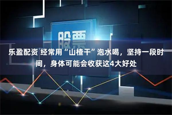 乐盈配资 经常用“山楂干”泡水喝,坚持一段时间,身体可能会收获这4大好处
