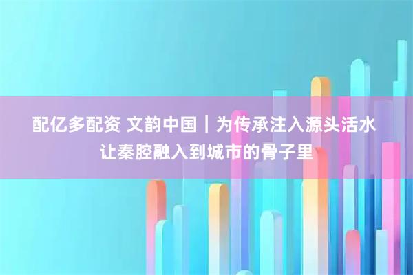 配亿多配资 文韵中国｜为传承注入源头活水 让秦腔融入到城市的骨子里