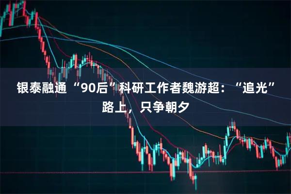银泰融通 “90后”科研工作者魏游超:“追光”路上,只争朝夕