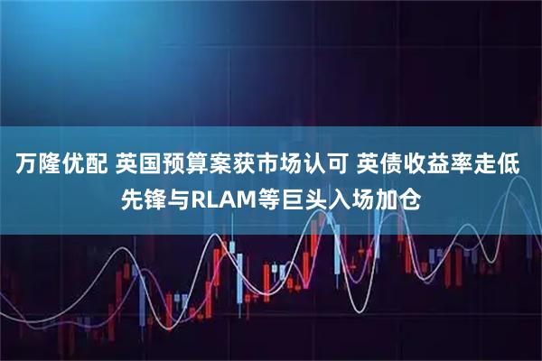 万隆优配 英国预算案获市场认可 英债收益率走低 先锋与RLAM等巨头入场加仓