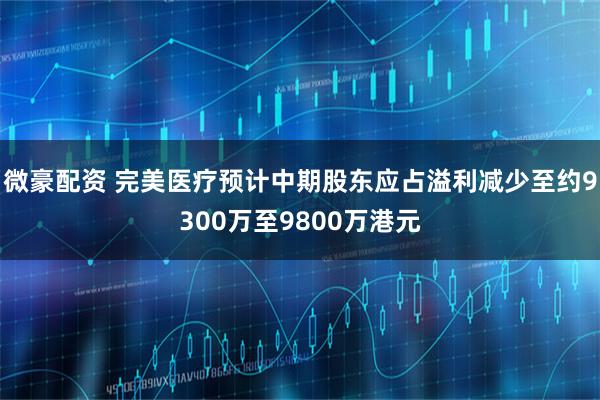 微豪配资 完美医疗预计中期股东应占溢利减少至约9300万至9800万港元