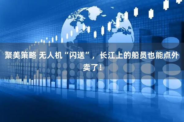 聚美策略 无人机“闪送”,长江上的船员也能点外卖了!