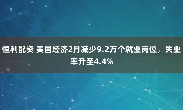 恒利配资 美国经济2月减少9.2万个就业岗位，失业率升至4.4%
