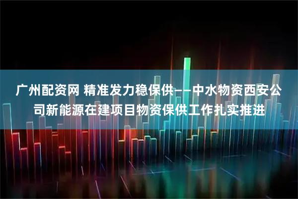 广州配资网 精准发力稳保供——中水物资西安公司新能源在建项目物资保供工作扎实推进