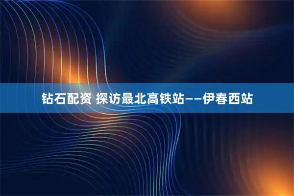 钻石配资 探访最北高铁站——伊春西站