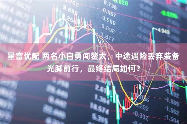 星富优配 两名小白勇闯鳌太，中途遇险丢弃装备光脚前行，最终结局如何？