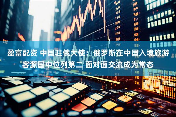 盈富配资 中国驻俄大使：俄罗斯在中国入境旅游客源国中位列第二 面对面交流成为常态